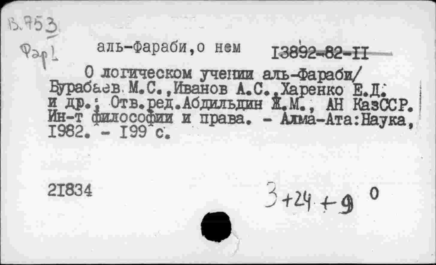 ﻿аль-Фараби,о нем
13892-82-11
О логическом учении аль-Фараби/ Дурабаев.М.С..Иванов А.С..Харенко Е.Д. и др.£_0тв.ред.Абдаьдин Ж.М., АН КазССР. Ин-т философии и права. - Алма-Ата:Наука, 1982. - 199 с.
21834